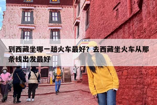 到西藏坐哪一趟火车最好？去西藏坐火车从那条线出发最好
