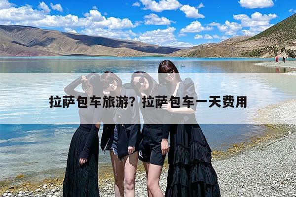 拉萨包车旅游？拉萨包车一天费用-第1张图片