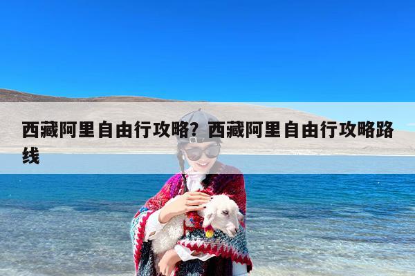 西藏阿里自由行攻略？西藏阿里自由行攻略路线