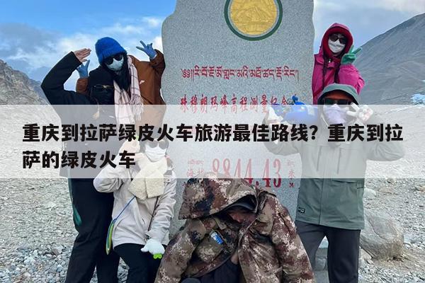 重庆到拉萨绿皮火车旅游最佳路线？重庆到拉萨的绿皮火车