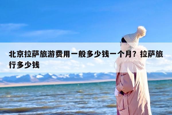 北京拉萨旅游费用一般多少钱一个月？拉萨旅行多少钱-第1张图片