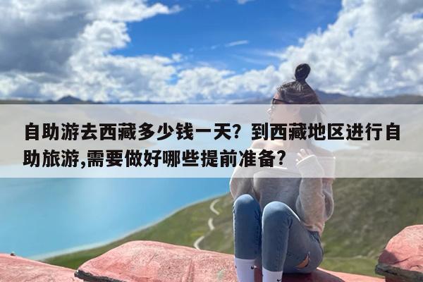 自助游去西藏多少钱一天？到西藏地区进行自助旅游,需要做好哪些提前准备?
