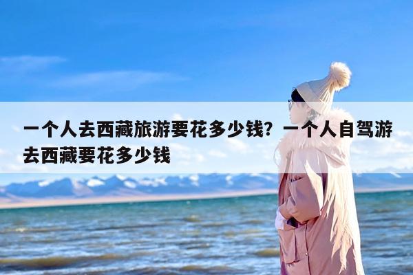 一个人去西藏旅游要花多少钱？一个人自驾游去西藏要花多少钱