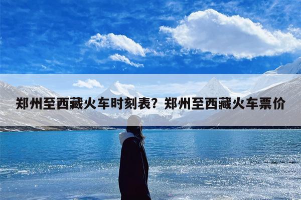郑州至西藏火车时刻表？郑州至西藏火车票价