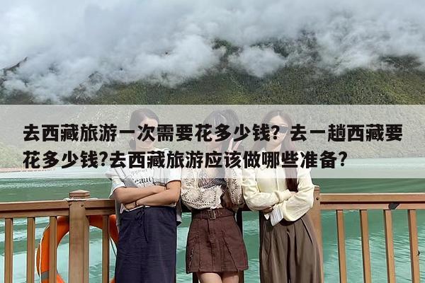 去西藏旅游一次需要花多少钱？去一趟西藏要花多少钱?去西藏旅游应该做哪些准备?