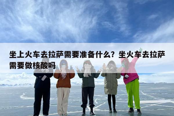坐上火车去拉萨需要准备什么？坐火车去拉萨需要做核酸吗