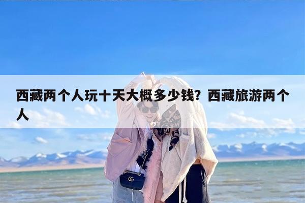 西藏两个人玩十天大概多少钱？西藏旅游两个人