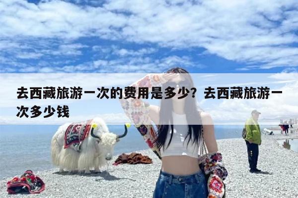 去西藏旅游一次的费用是多少？去西藏旅游一次多少钱