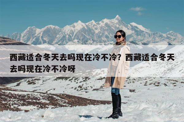 西藏适合冬天去吗现在冷不冷？西藏适合冬天去吗现在冷不冷呀