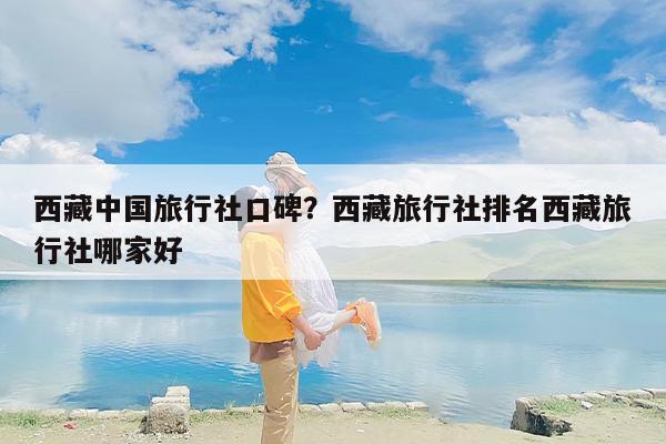西藏中国旅行社口碑？西藏旅行社排名西藏旅行社哪家好