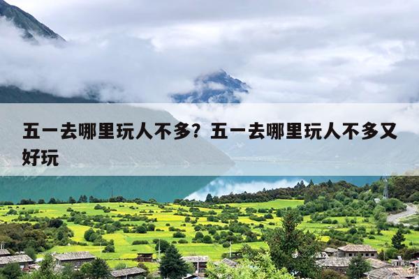五一去哪里玩人不多？五一去哪里玩人不多又好玩