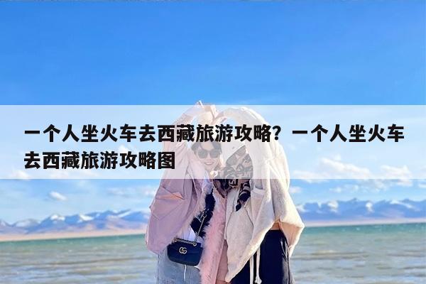 一个人坐火车去西藏旅游攻略？一个人坐火车去西藏旅游攻略图