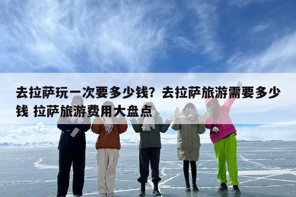 去拉萨玩一次要多少钱？去拉萨旅游需要多少钱 拉萨旅游费用大盘点