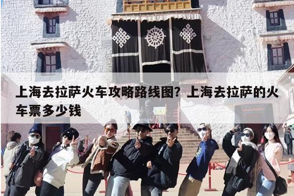 上海去拉萨火车攻略路线图？上海去拉萨的火车票多少钱