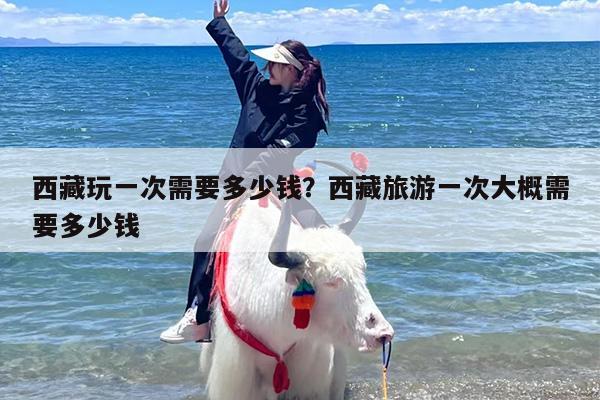 西藏玩一次需要多少钱？西藏旅游一次大概需要多少钱