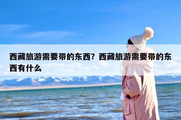 西藏旅游需要带的东西？西藏旅游需要带的东西有什么