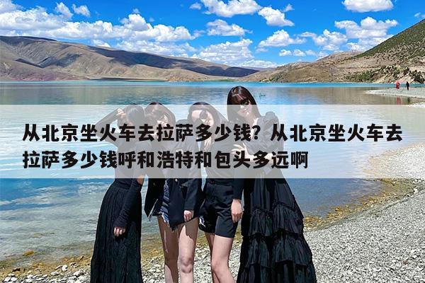 从北京坐火车去拉萨多少钱？从北京坐火车去拉萨多少钱呼和浩特和包头多远啊
