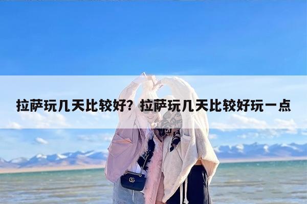 拉萨玩几天比较好？拉萨玩几天比较好玩一点