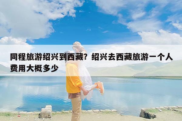 同程旅游绍兴到西藏？绍兴去西藏旅游一个人费用大概多少