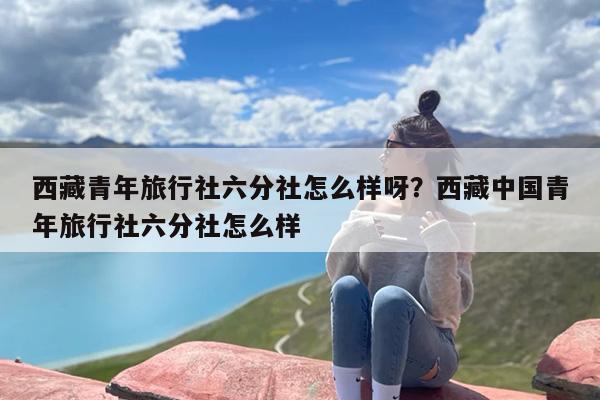 西藏青年旅行社六分社怎么样呀？西藏中国青年旅行社六分社怎么样