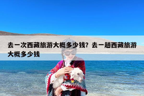 去一次西藏旅游大概多少钱？去一趟西藏旅游大概多少钱