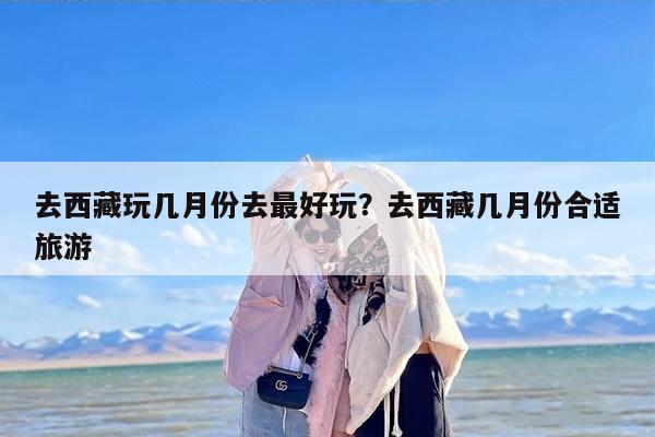 去西藏玩几月份去最好玩？去西藏几月份合适旅游