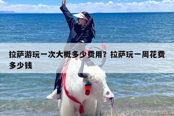 拉萨游玩一次大概多少费用？拉萨玩一周花费多少钱