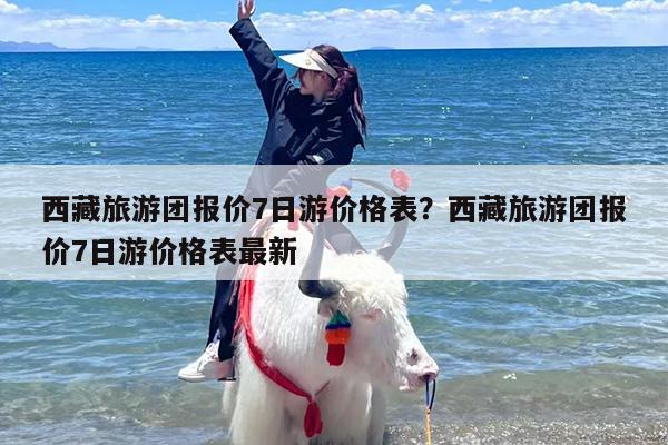 西藏旅游团报价7日游价格表？西藏旅游团报价7日游价格表最新
