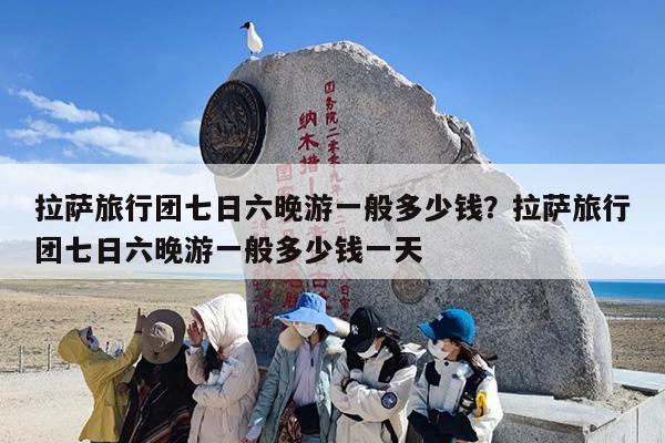 拉萨旅行团七日六晚游一般多少钱？拉萨旅行团七日六晚游一般多少钱一天