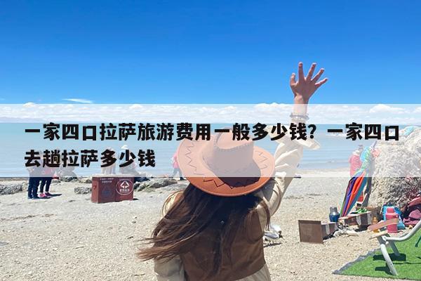 一家四口拉萨旅游费用一般多少钱？一家四口去趟拉萨多少钱