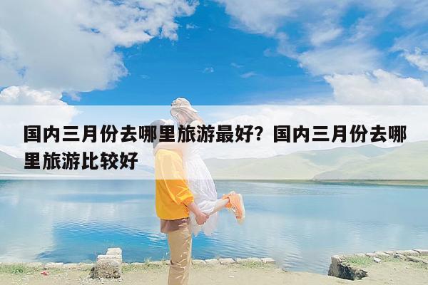 国内三月份去哪里旅游最好？国内三月份去哪里旅游比较好-第1张图片