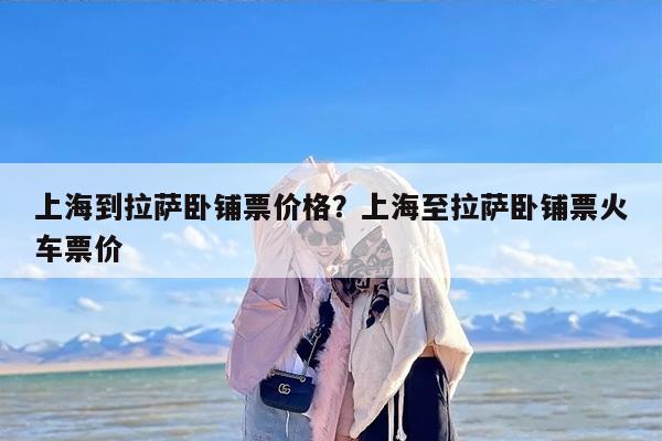 上海到拉萨卧铺票价格？上海至拉萨卧铺票火车票价