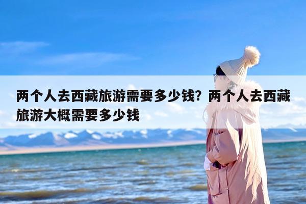 两个人去西藏旅游需要多少钱？两个人去西藏旅游大概需要多少钱