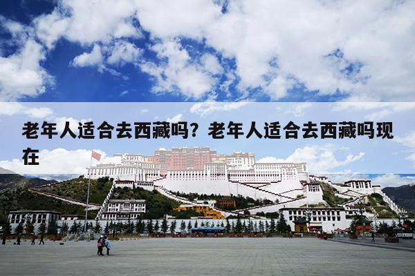 老年人适合去西藏吗？老年人适合去西藏吗现在