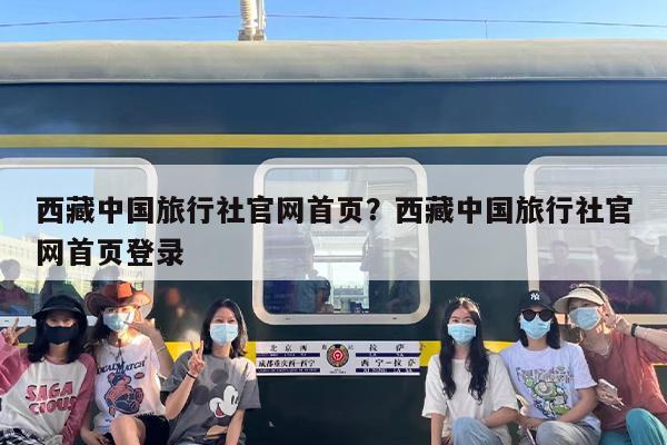 西藏中国旅行社官网首页？西藏中国旅行社官网首页登录