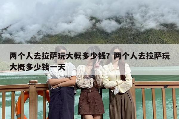 两个人去拉萨玩大概多少钱？两个人去拉萨玩大概多少钱一天
