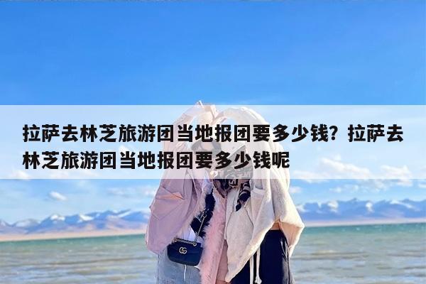 拉萨去林芝旅游团当地报团要多少钱？拉萨去林芝旅游团当地报团要多少钱呢