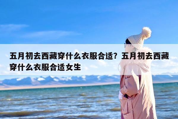 五月初去西藏穿什么衣服合适？五月初去西藏穿什么衣服合适女生