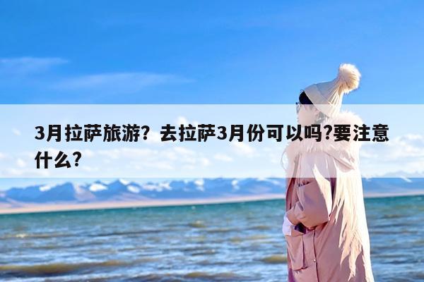 3月拉萨旅游？去拉萨3月份可以吗?要注意什么?