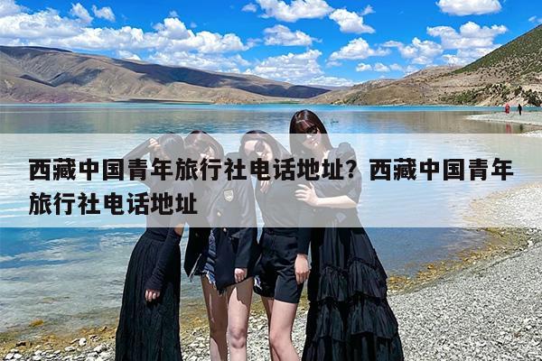 西藏中国青年旅行社电话地址？西藏中国青年旅行社电话地址