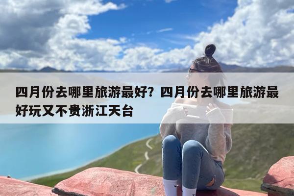 四月份去哪里旅游最好？四月份去哪里旅游最好玩又不贵浙江天台