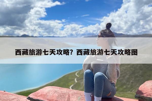 西藏旅游七天攻略？西藏旅游七天攻略图