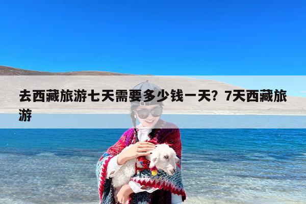 去西藏旅游七天需要多少钱一天？7天西藏旅游