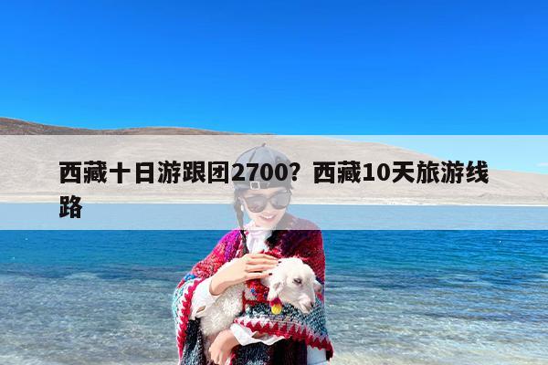 西藏十日游跟团2700？西藏10天旅游线路