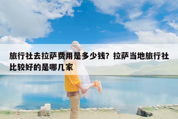 旅行社去拉萨费用是多少钱？拉萨当地旅行社比较好的是哪几家