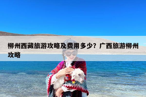 柳州西藏旅游攻略及费用多少？广西旅游柳州攻略
