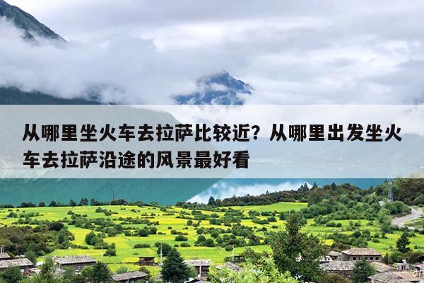 从哪里坐火车去拉萨比较近？从哪里出发坐火车去拉萨沿途的风景最好看