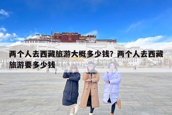 两个人去西藏旅游大概多少钱？两个人去西藏旅游要多少钱