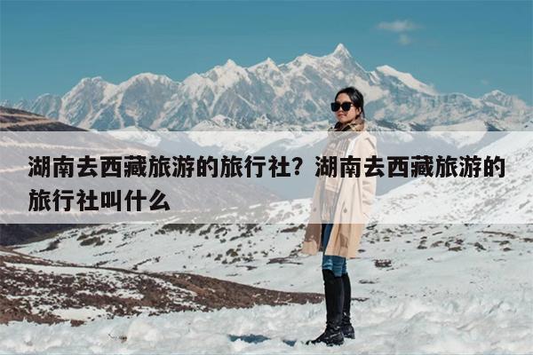 湖南去西藏旅游的旅行社？湖南去西藏旅游的旅行社叫什么