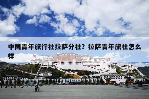 中国青年旅行社拉萨分社？拉萨青年旅社怎么样